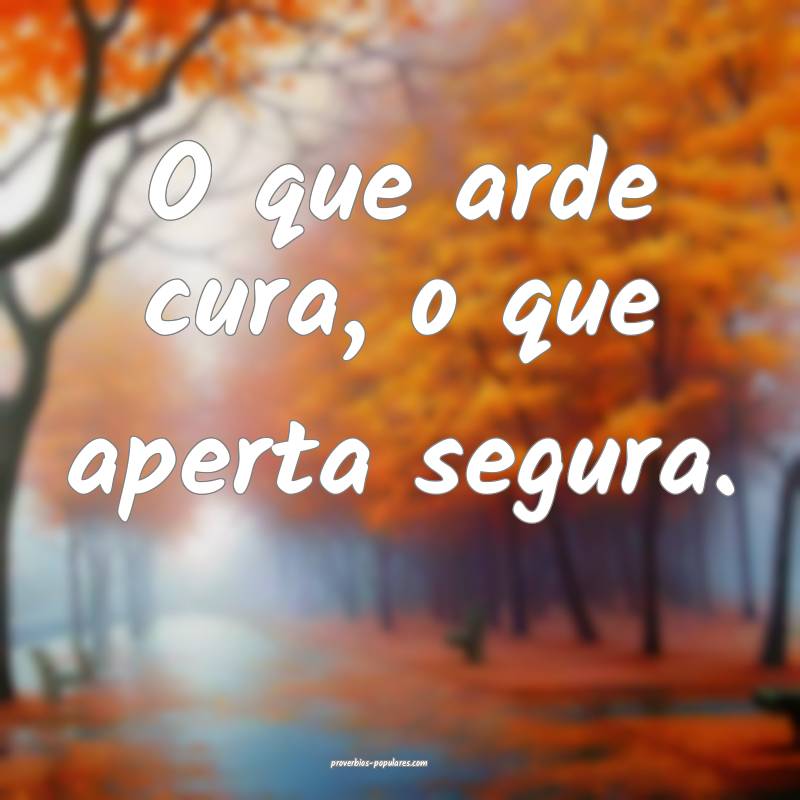 O que arde cura, o que aperta segura. 
...