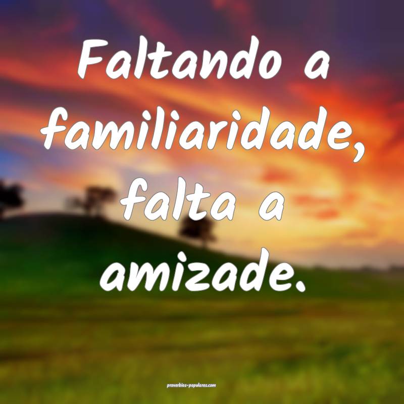Faltando a familiaridade, falta a amizade.
...