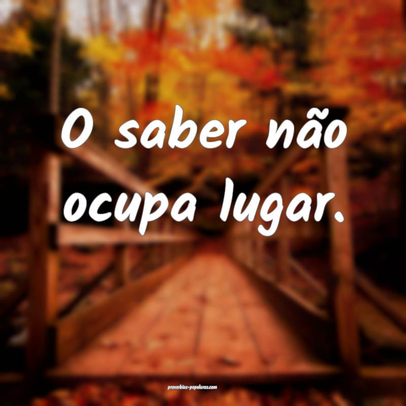 O saber não ocupa lugar. 
...