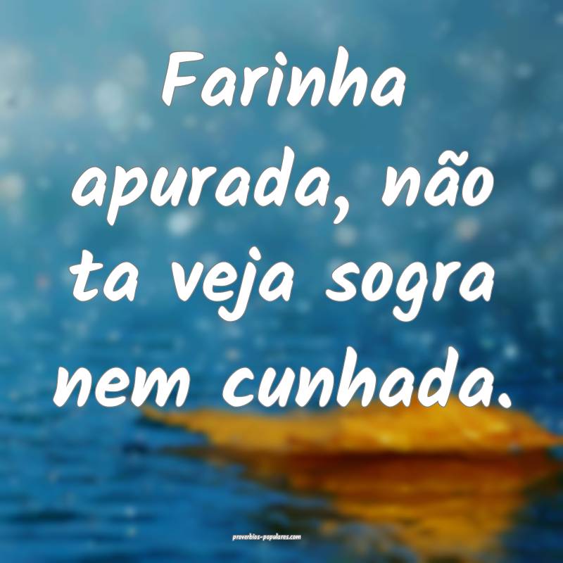 Farinha apurada, não ta veja sogra nem cunhada.
...