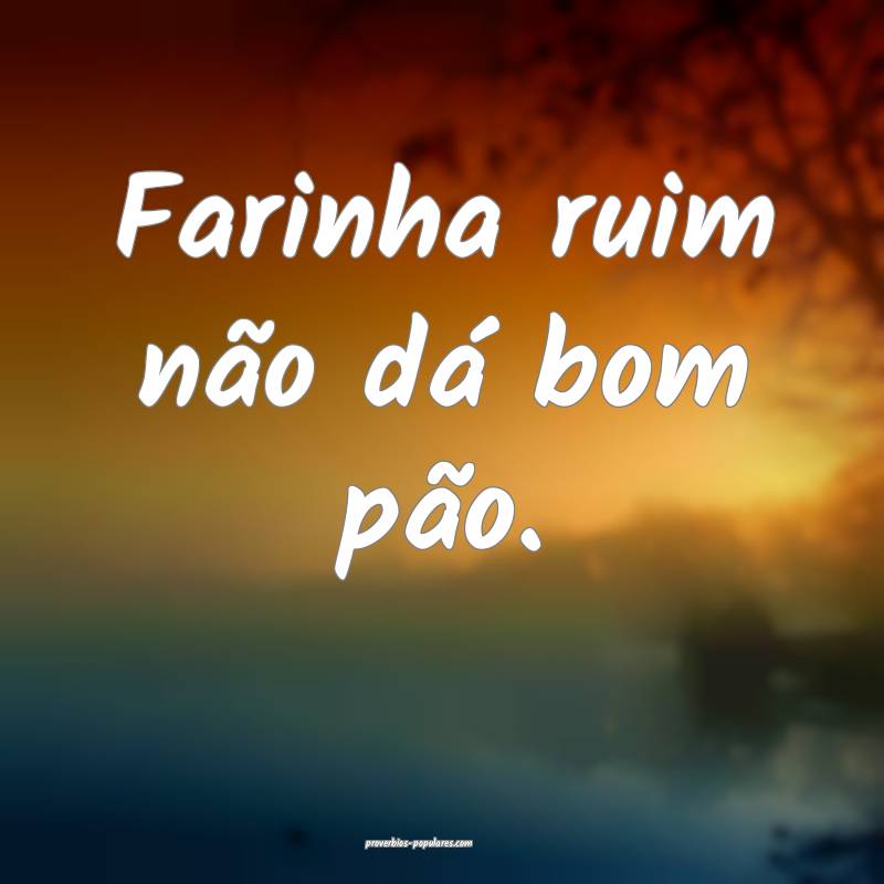 Farinha ruim não dá bom pão.
...