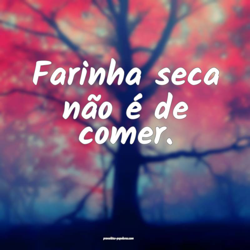 Farinha seca não é de comer.
 ...