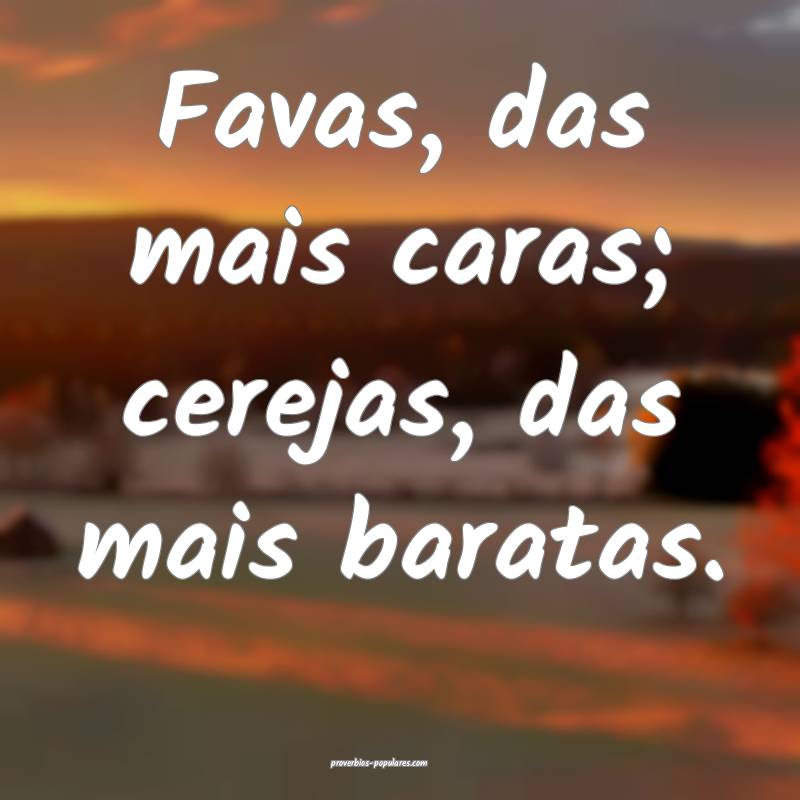 Favas, das mais caras; cerejas, das mais baratas.
...