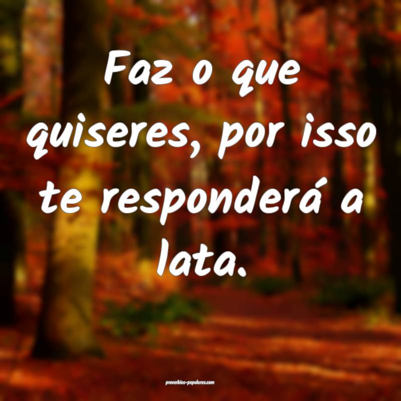 Faz o que quiseres, por isso te responderá a lata.
...