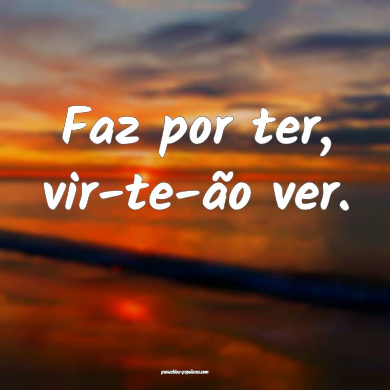 Faz por ter, vir-te-ão ver.
 ...