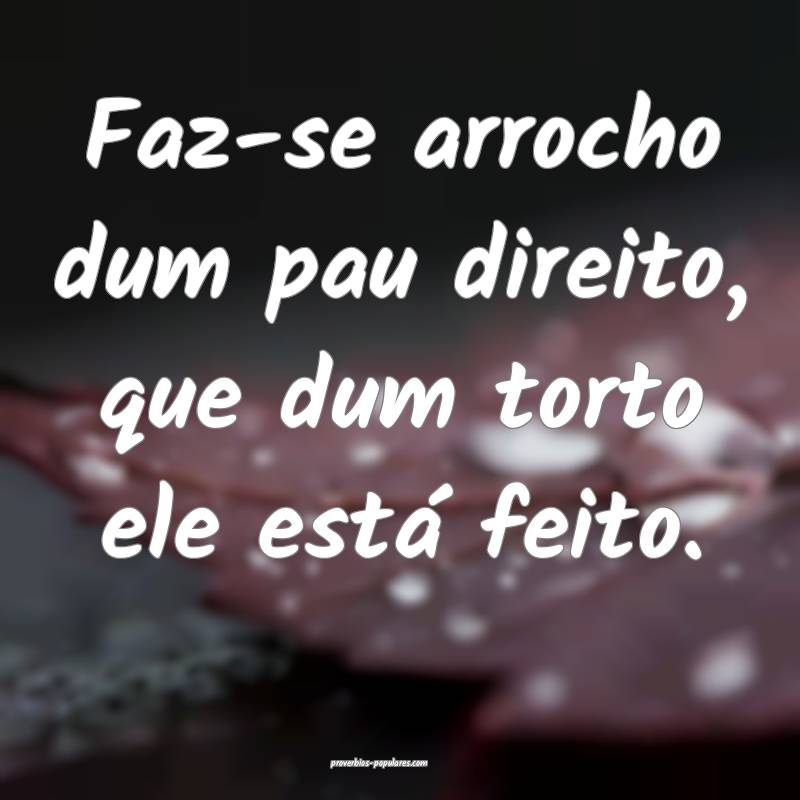 Faz-se arrocho dum pau direito, que dum torto ele  ...