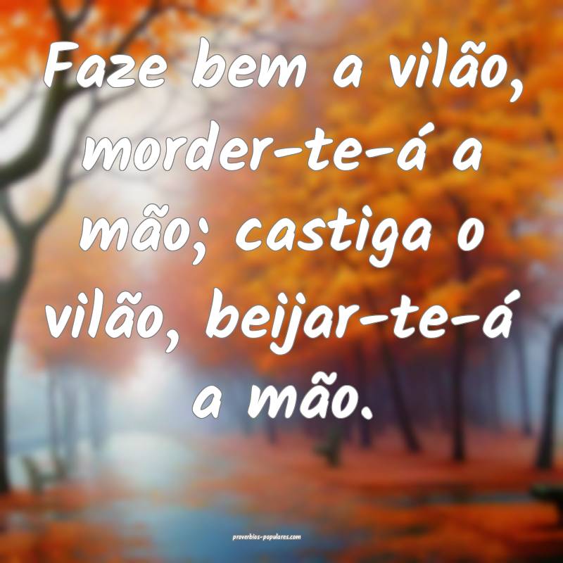 Faze bem a vilão, morder-te-á a mão; castiga o vilão, beijar-te-á...