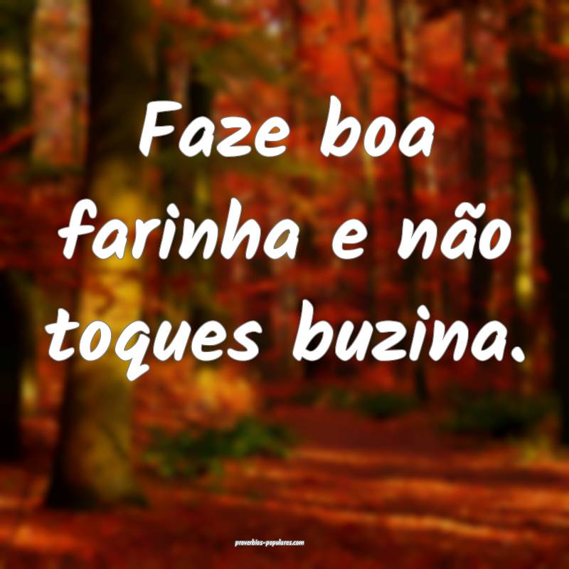 Faze boa farinha e não toques buzina.
...