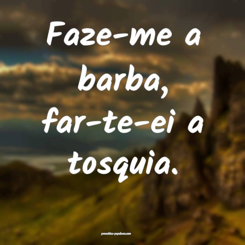 Faze-me a barba, far-te-ei a tosquia.
 ...