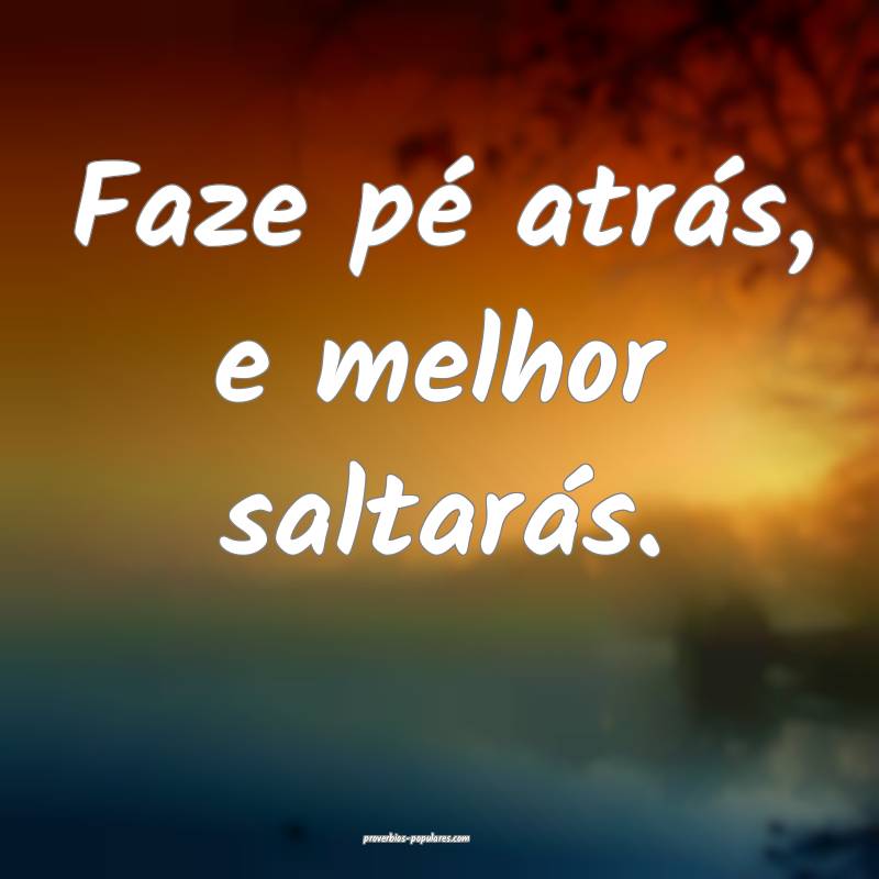 Faze pé atrás, e melhor saltarás.
 ...