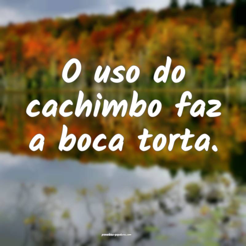 O uso do cachimbo faz a boca torta. 
...
