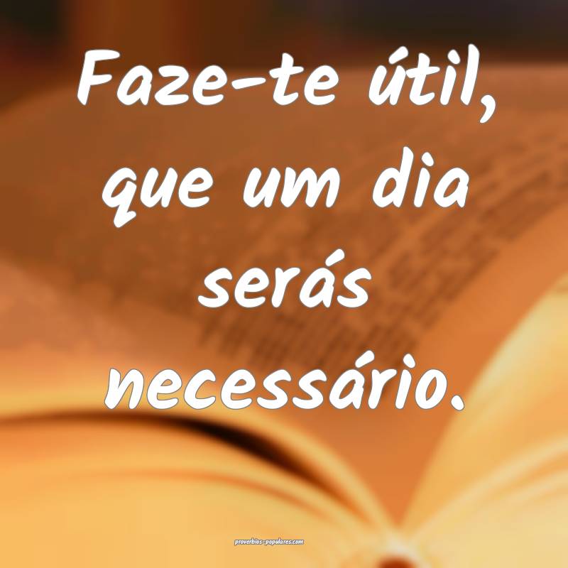 Faze-te útil, que um dia serás necessário.
...