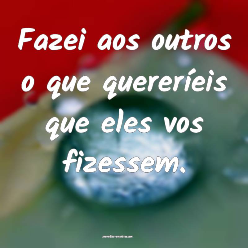 Fazei aos outros o que quereríeis que eles vos fizessem.
...