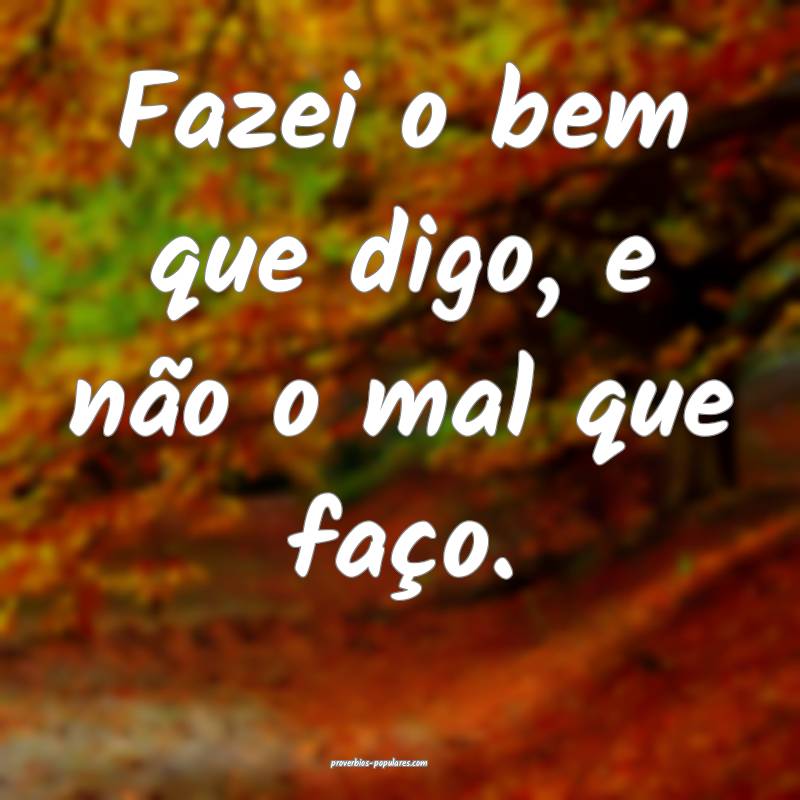 Fazei o bem que digo, e não o mal que faço.
...