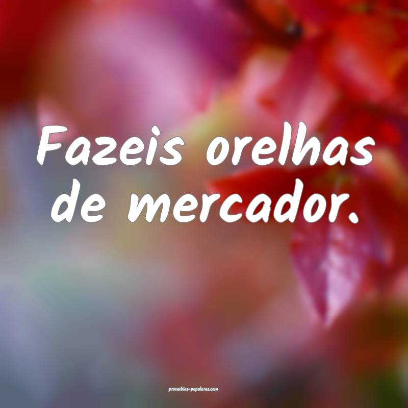 Fazeis orelhas de mercador.
...
