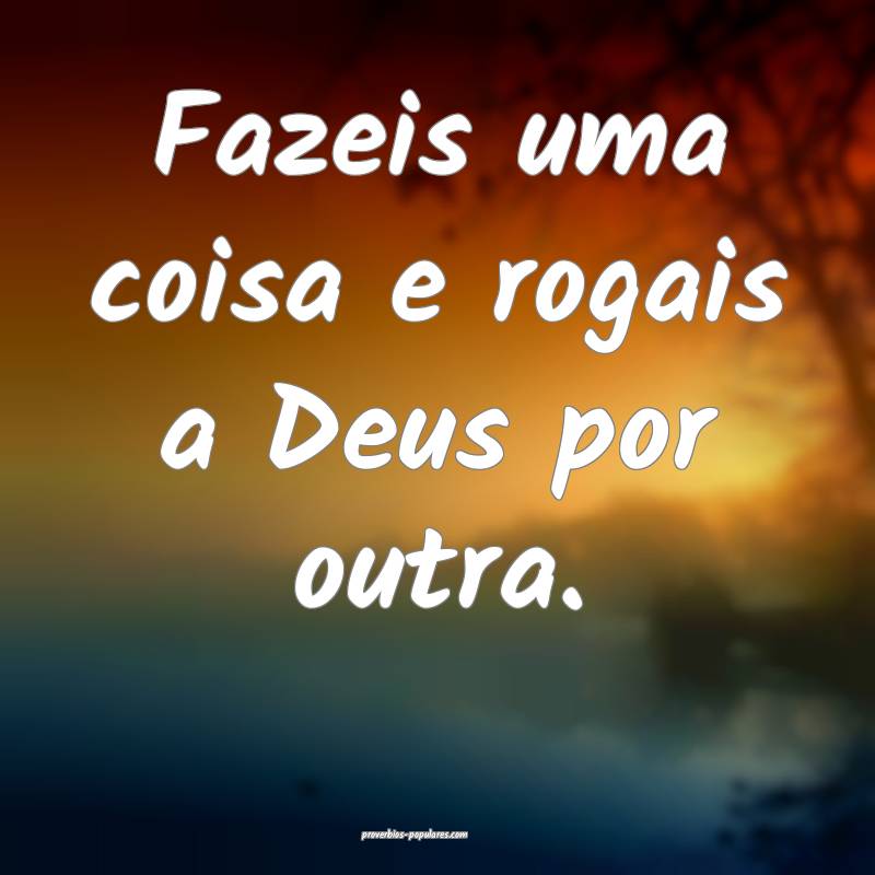 Fazeis uma coisa e rogais a Deus por outra.
...