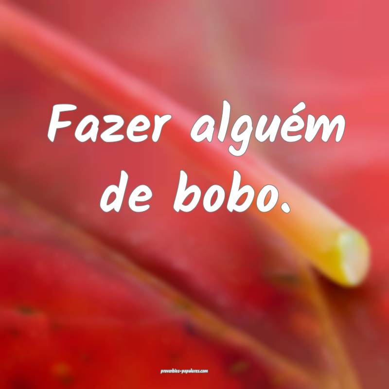 Fazer alguém de bobo.
 ...