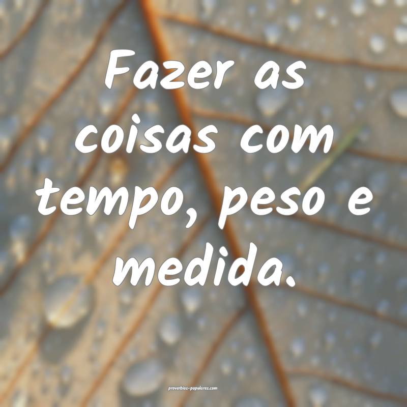 Fazer as coisas com tempo, peso e medida.
...