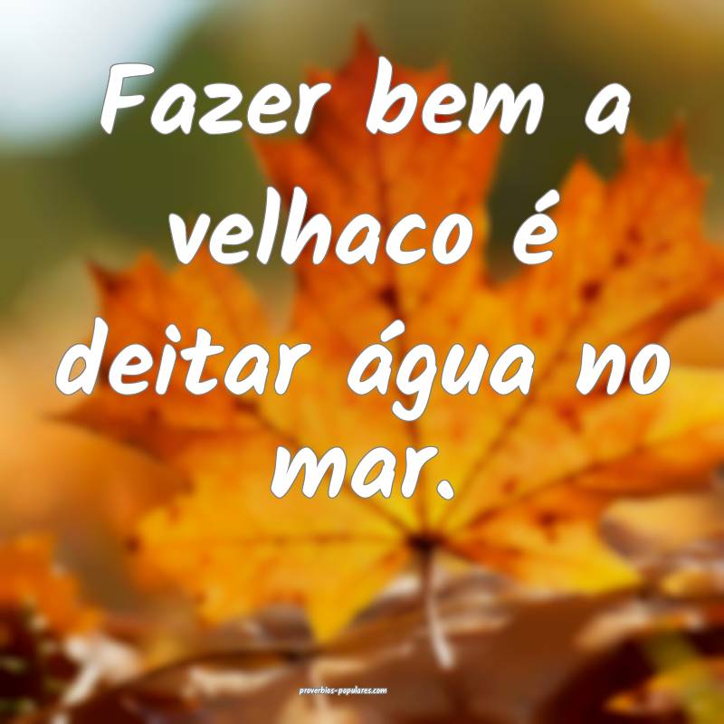 Fazer bem a velhaco é deitar água no mar.
 ...