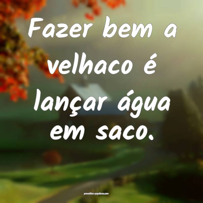 Fazer bem a velhaco é lançar água em saco.
...