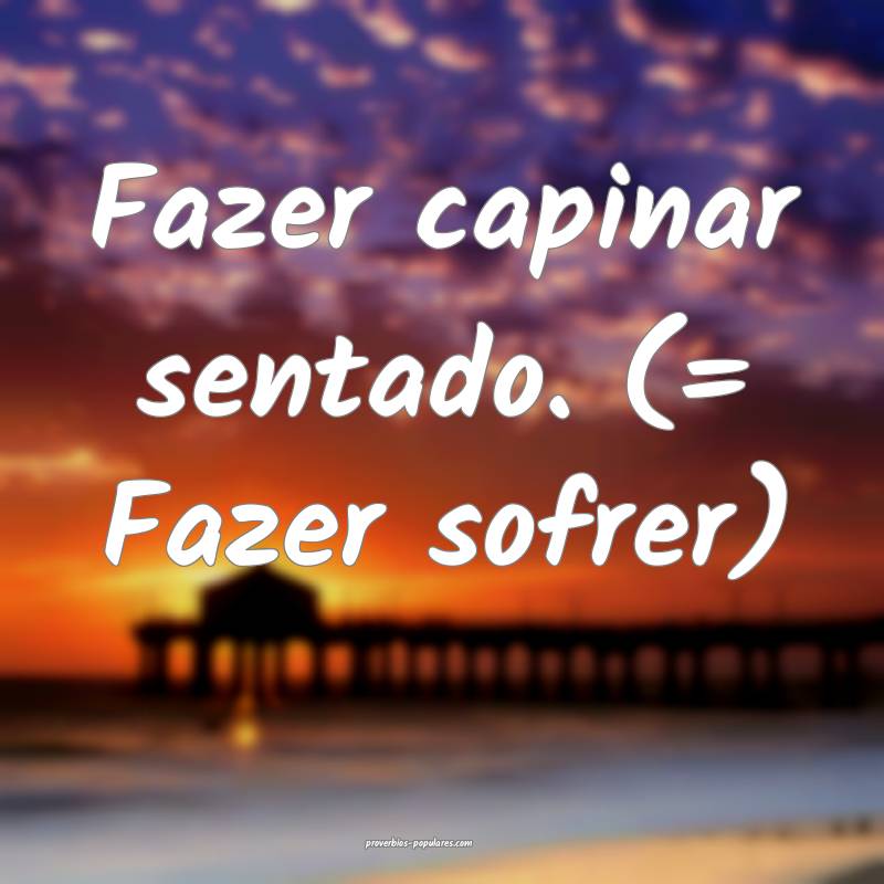 Fazer capinar sentado. (= Fazer sofrer)
...
