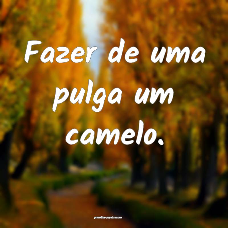 Fazer de uma pulga um camelo.
 ...