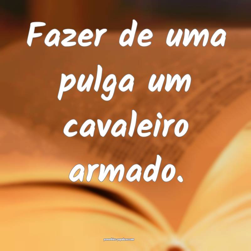 Fazer de uma pulga um cavaleiro armado.
...