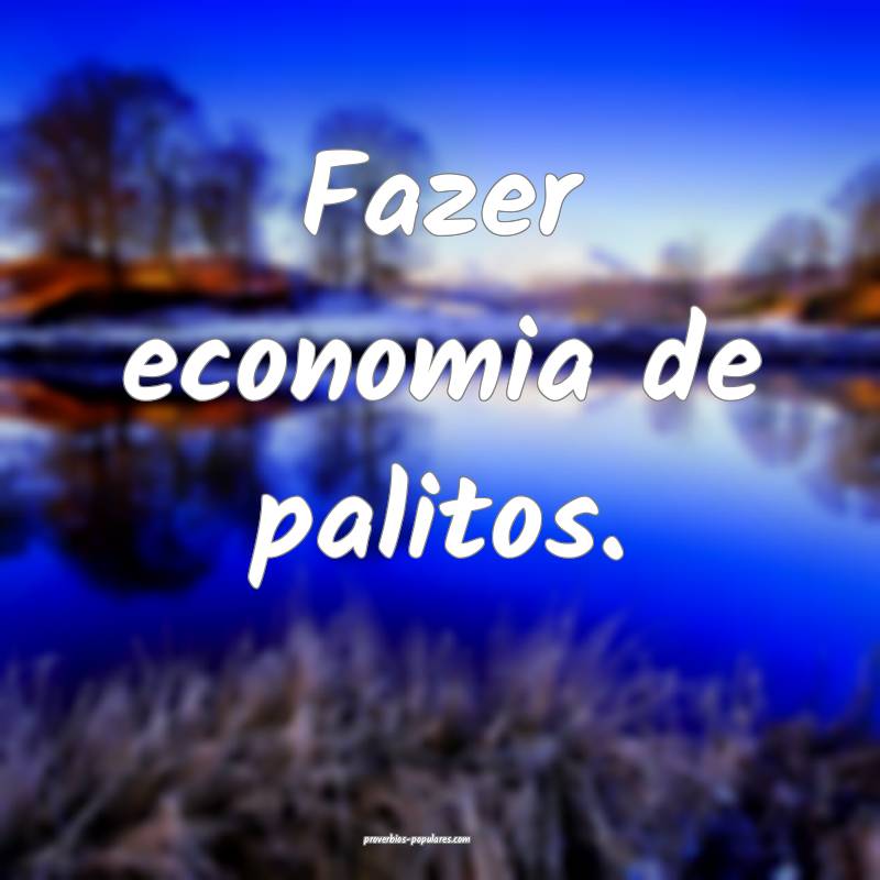 Fazer economia de palitos.
...