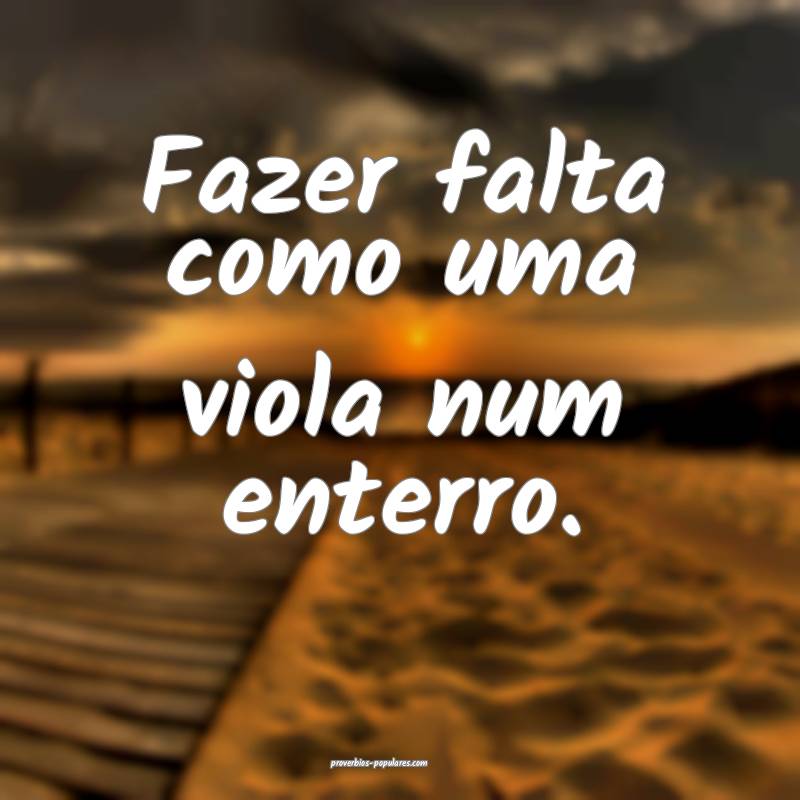 Fazer falta como uma viola num enterro.
...