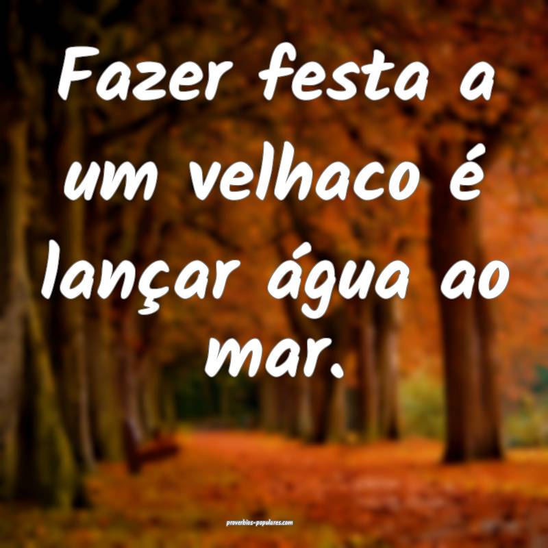 Fazer festa a um velhaco é lançar água ao mar.
...
