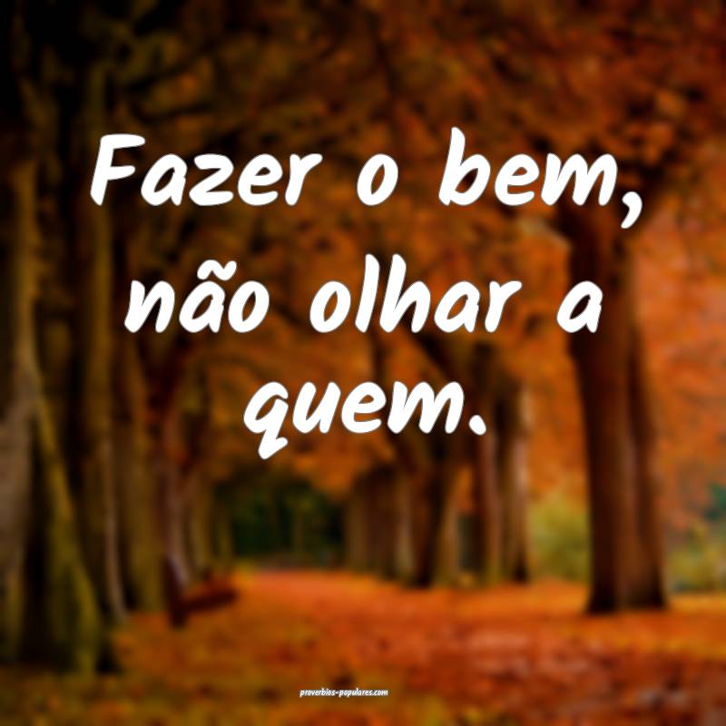 Fazer o bem, não olhar a quem.
...