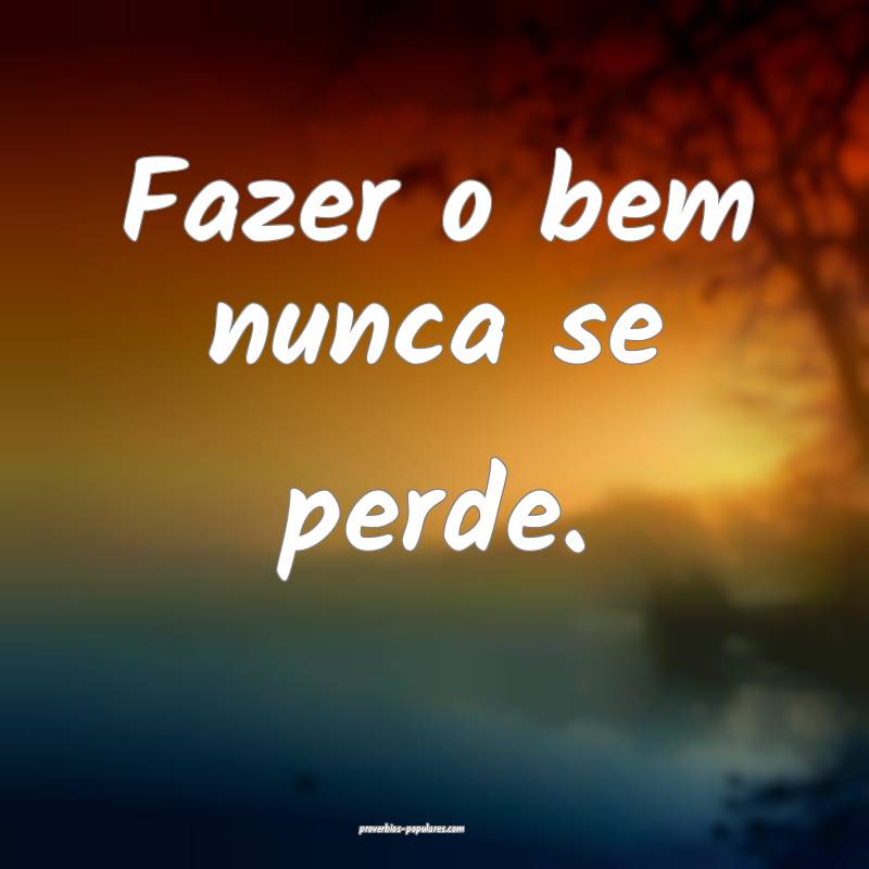 Fazer o bem nunca se perde.
...