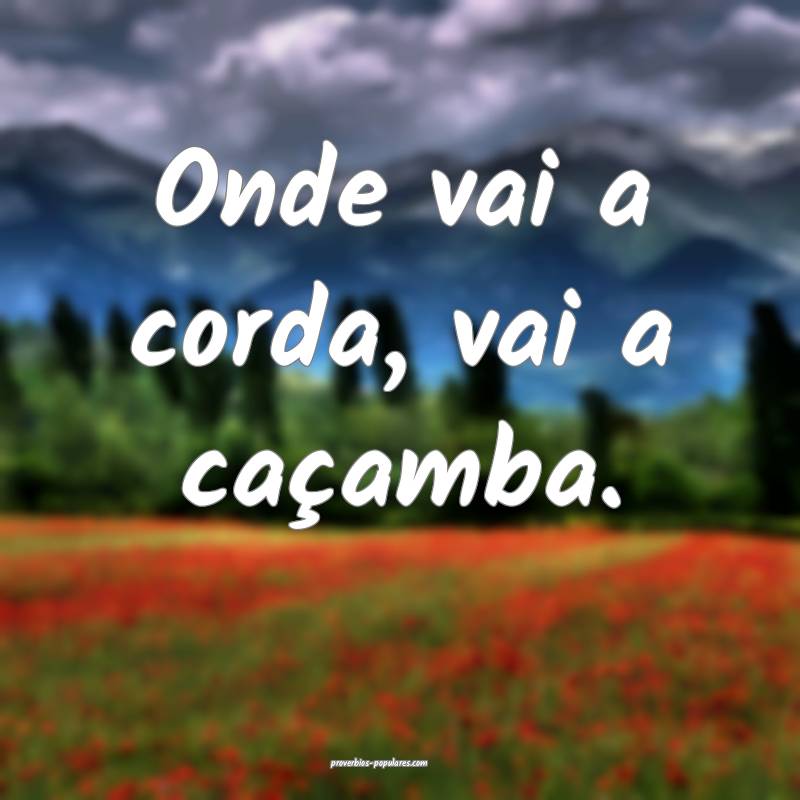 Onde vai a corda, vai a caçamba. 
...