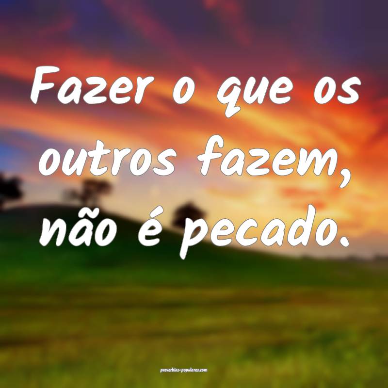 Fazer o que os outros fazem, não é pecado.
 ...
