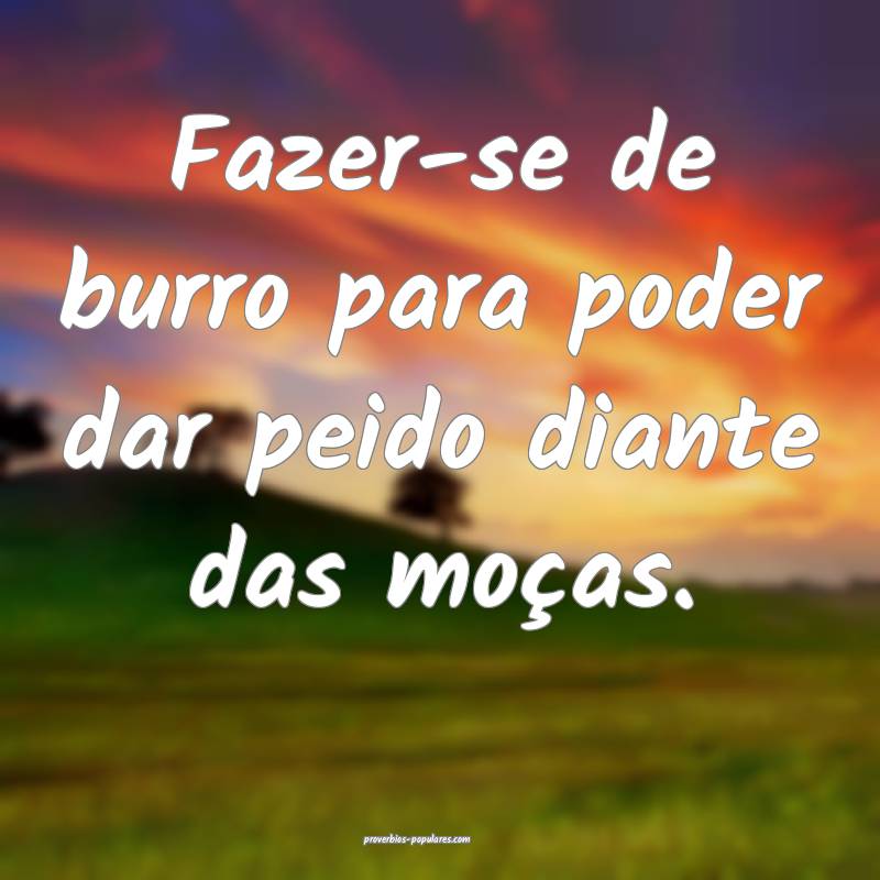 Fazer-se de burro para poder dar peido diante das moças.
...