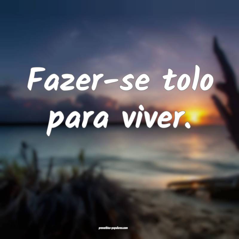 Fazer-se tolo para viver.
 ...