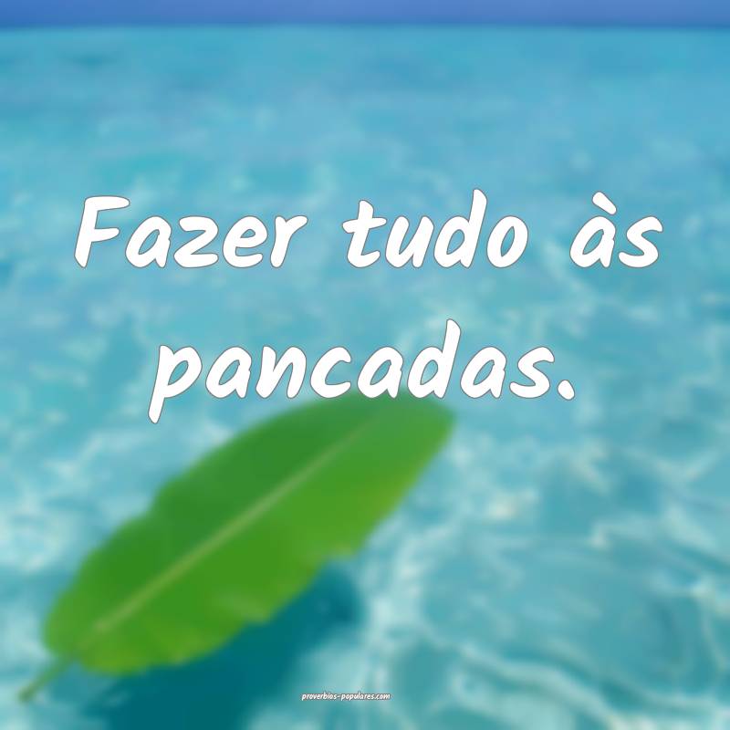 Fazer tudo às pancadas.
 ...