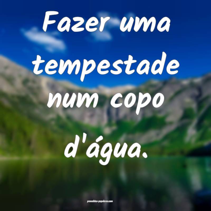 Fazer uma tempestade num copo d'água.
 ...