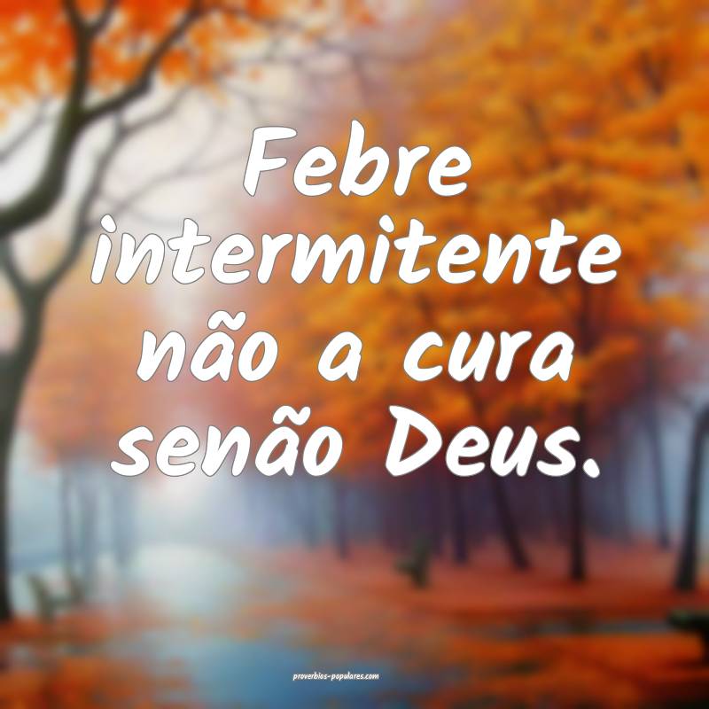 Febre intermitente não a cura senão Deus.
...