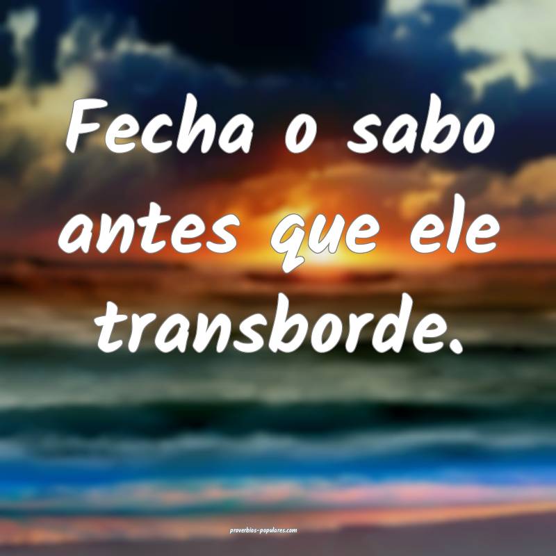 Fecha o sabo antes que ele transborde.
 ...