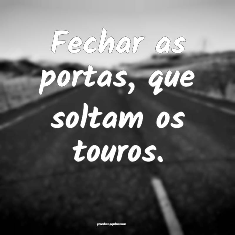 Fechar as portas, que soltam os touros.
...