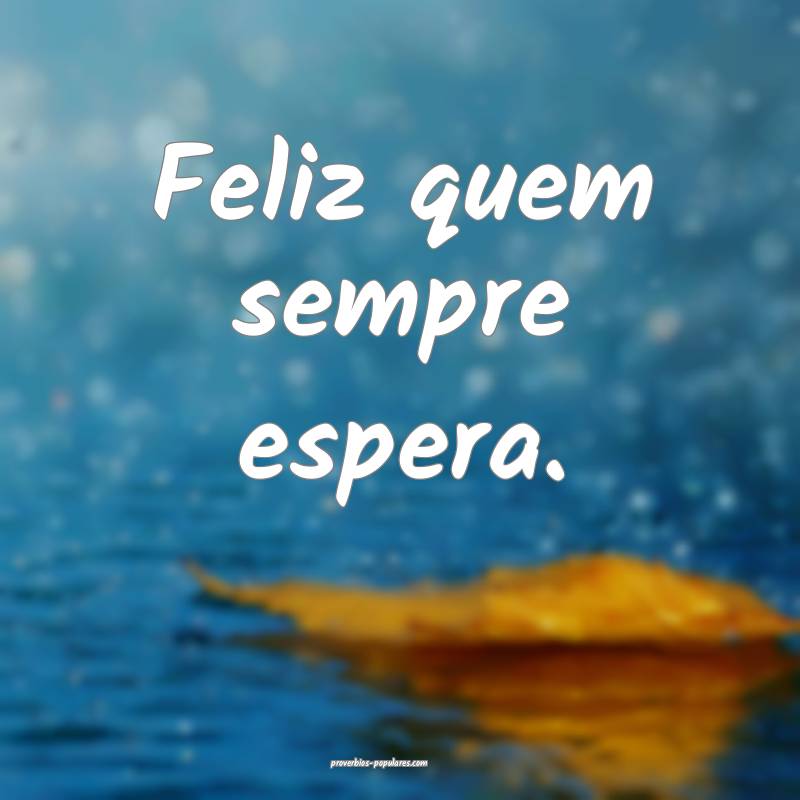 Feliz quem sempre espera.
...