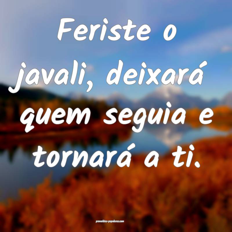 Feriste o javali, deixará quem seguia e tornará a ti.
...