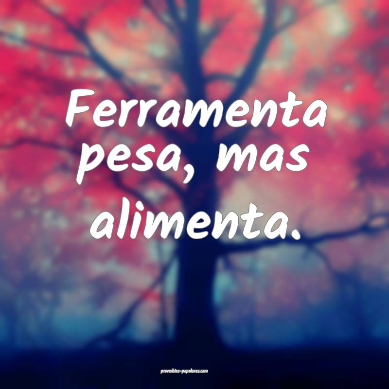 Ferramenta pesa, mas alimenta.
...