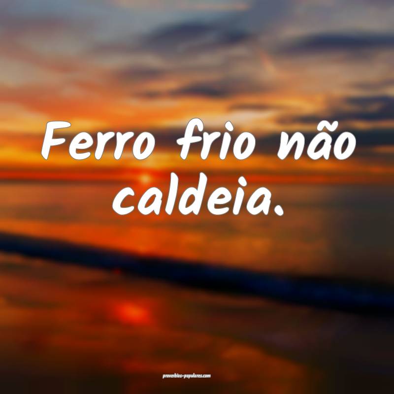 Ferro frio não caldeia.
...