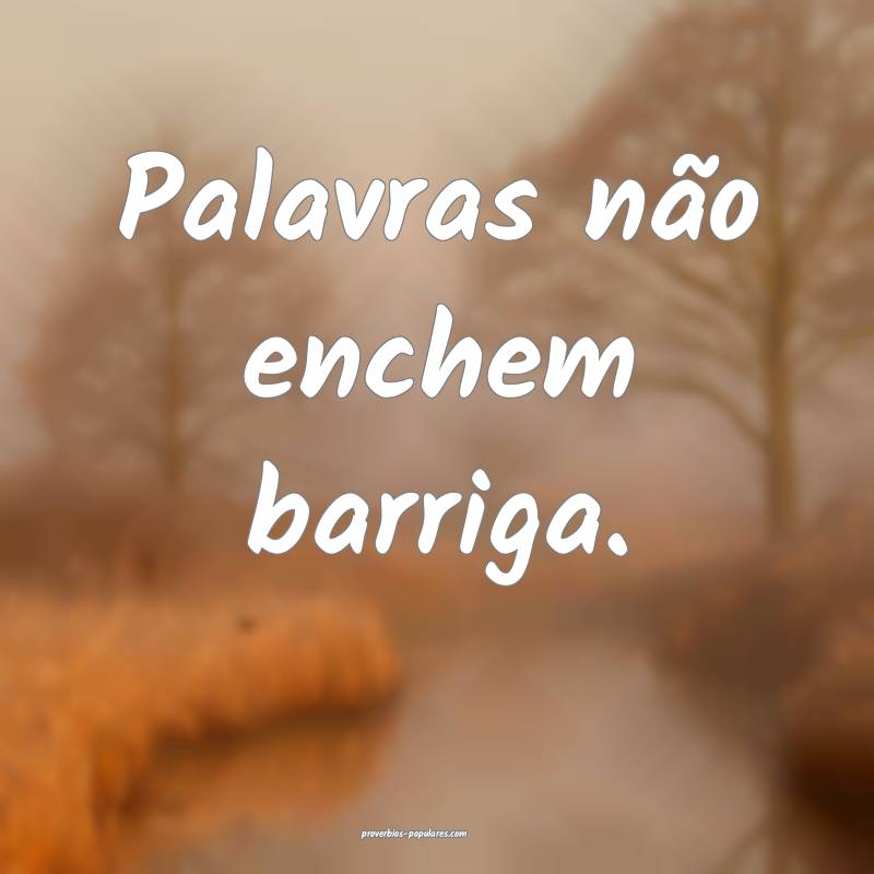Palavras não enchem barriga. 
...