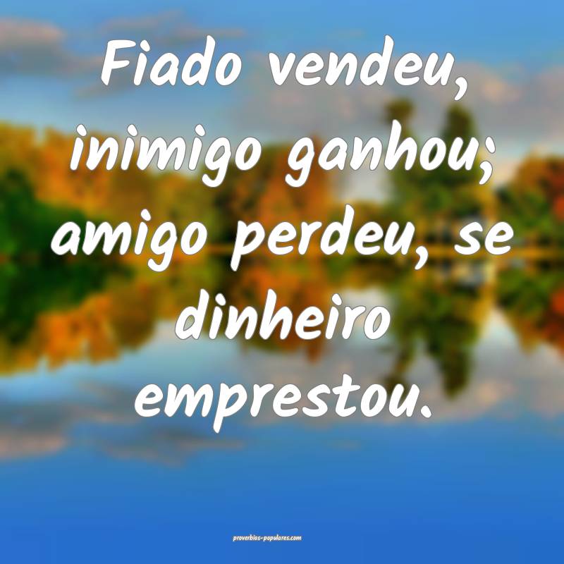 Fiado vendeu, inimigo ganhou; amigo perdeu, se dinheiro emprestou.
...