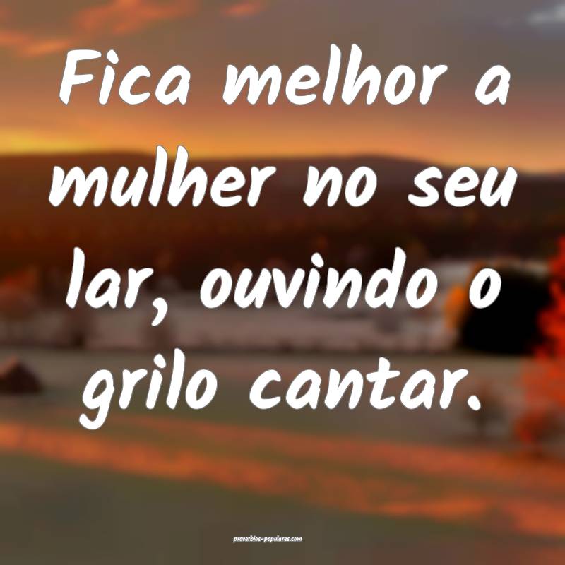 Fica melhor a mulher no seu lar, ouvindo o grilo cantar.
...