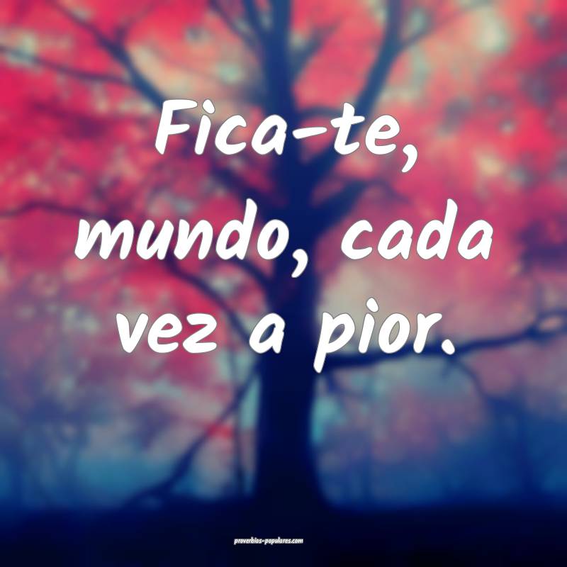 Fica-te, mundo, cada vez a pior.
...