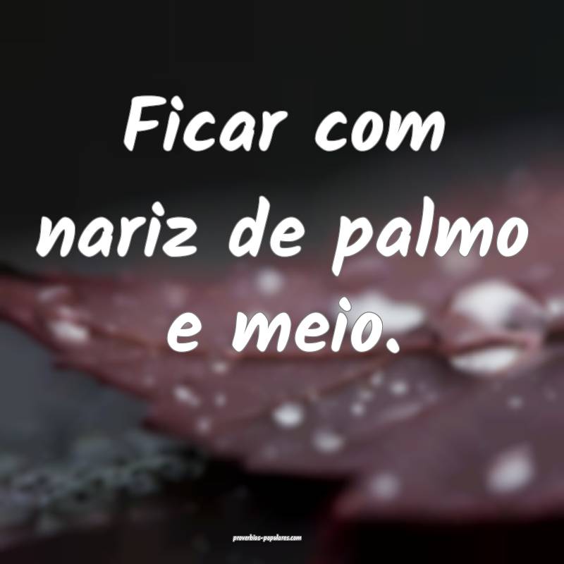 Ficar com nariz de palmo e meio.
...